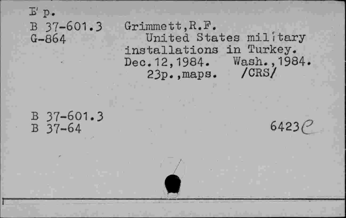 ﻿B 37-601.3 G-864
Grimmett,R.F.
United States military installations in Turkey. Dec.12,1984. Wash.,1984.
23p*,maps. /CRS/
B 37-601.3
B 37-64
6423C